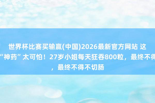世界杯比赛买输赢(中国)2026最新官方网站 这种网红“神药”太可怕！27岁小姐每天狂吞800粒，最终不得不切肠