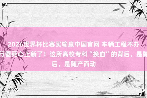2026世界杯比赛买输赢中国官网 车辆工程不办了，航行器死心上新了！这所高校专科“换血”的背后，是随产而动