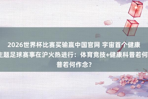 2026世界杯比赛买输赢中国官网 宇宙首个健康科普主题足球赛事在沪火热进行：体育竞技+健康科普若何作念？
