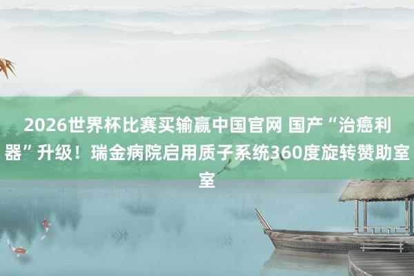 2026世界杯比赛买输赢中国官网 国产“治癌利器”升级！瑞金病院启用质子系统360度旋转赞助室