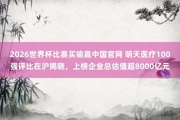 2026世界杯比赛买输赢中国官网 明天医疗100强评比在沪揭晓，上榜企业总估值超8000亿元