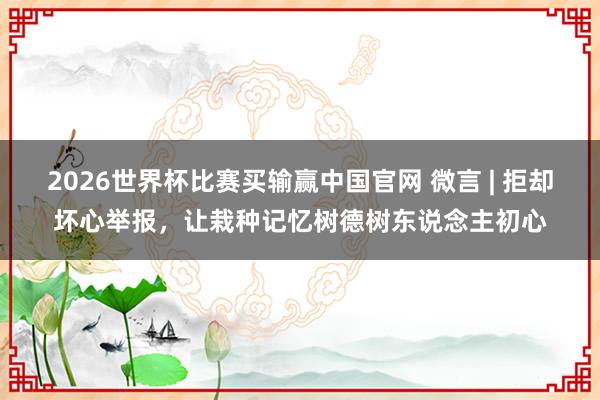 2026世界杯比赛买输赢中国官网 微言 | 拒却坏心举报，让栽种记忆树德树东说念主初心