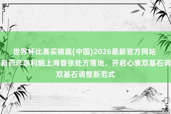 世界杯比赛买输赢(中国)2026最新官方网站 心衰调整新药非奈利酮上海首张处方落地，开启心衰双基石调整新范式