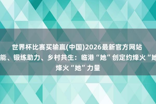 世界杯比赛买输赢(中国)2026最新官方网站 策略赋能、锻练助力、乡村共生：临港“她”创定约烽火“她”力量