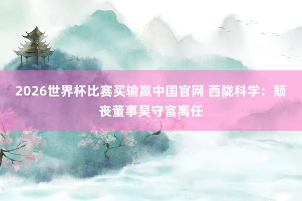 2026世界杯比赛买输赢中国官网 西陇科学：颓丧董事吴守富离任