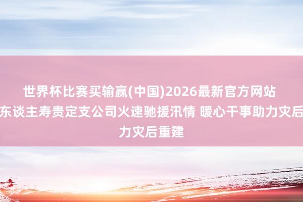 世界杯比赛买输赢(中国)2026最新官方网站 中国东谈主寿贵定支公司火速驰援汛情 暖心干事助力灾后重建