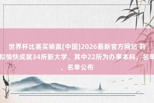 世界杯比赛买输赢(中国)2026最新官方网站 莳植部拟愉快成就34所新大学，其中22所为办事本科，名单公布