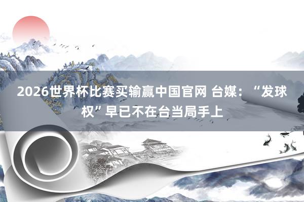 2026世界杯比赛买输赢中国官网 台媒：“发球权”早已不在台当局手上