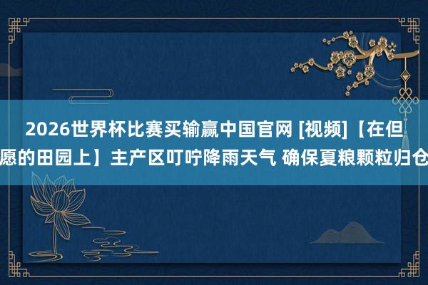 2026世界杯比赛买输赢中国官网 [视频]【在但愿的田园上】主产区叮咛降雨天气 确保夏粮颗粒归仓