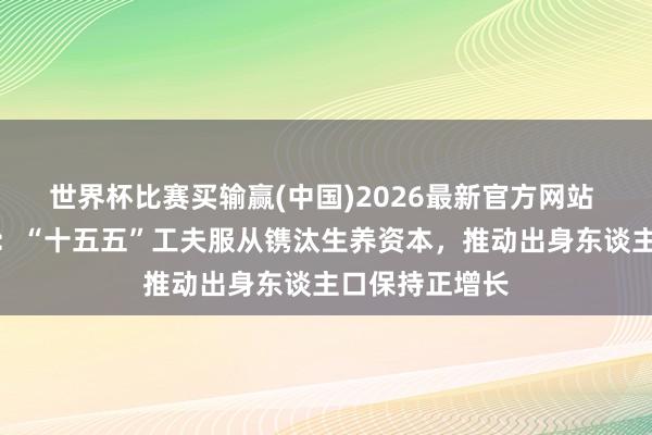 世界杯比赛买输赢(中国)2026最新官方网站 湖北天门市长：“十五五”工夫服从镌汰生养资本，推动出身东谈主口保持正增长