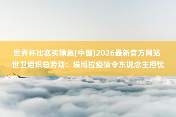 世界杯比赛买输赢(中国)2026最新官方网站 世卫组织总劳动：埃博拉疫情令东说念主担忧