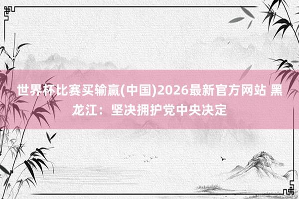 世界杯比赛买输赢(中国)2026最新官方网站 黑龙江：坚决拥护党中央决定