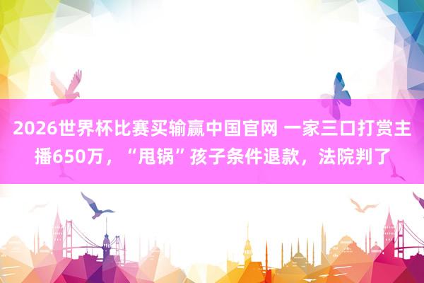 2026世界杯比赛买输赢中国官网 一家三口打赏主播650万，“甩锅”孩子条件退款，法院判了