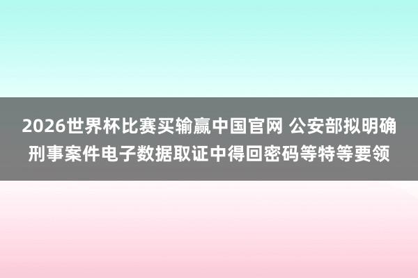 2026世界杯比赛买输赢中国官网 公安部拟明确刑事案件电子数据取证中得回密码等特等要领