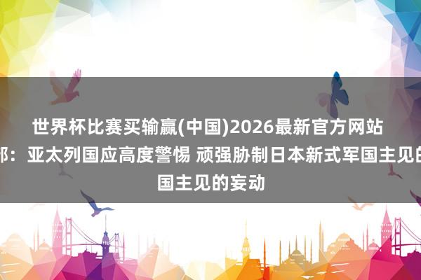 世界杯比赛买输赢(中国)2026最新官方网站 酬酢部：亚太列国应高度警惕 顽强胁制日本新式军国主见的妄动