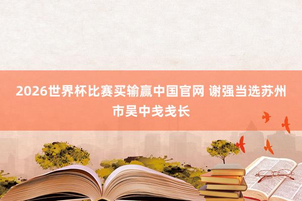 2026世界杯比赛买输赢中国官网 谢强当选苏州市吴中戋戋长