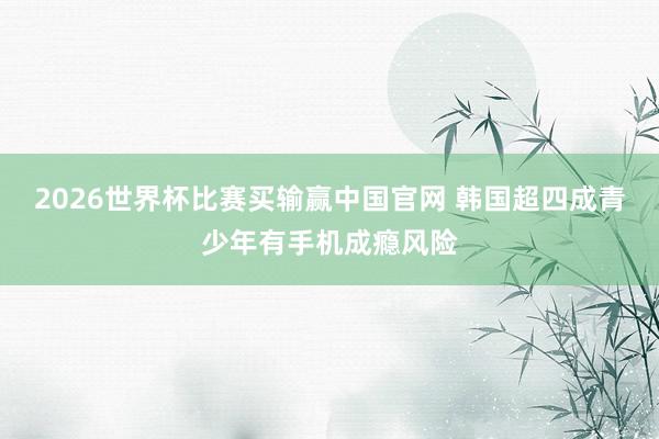 2026世界杯比赛买输赢中国官网 韩国超四成青少年有手机成瘾风险