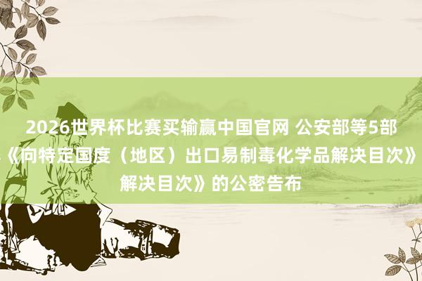 2026世界杯比赛买输赢中国官网 公安部等5部门对于疗养《向特定国度（地区）出口易制毒化学品解决目次》的公密告布