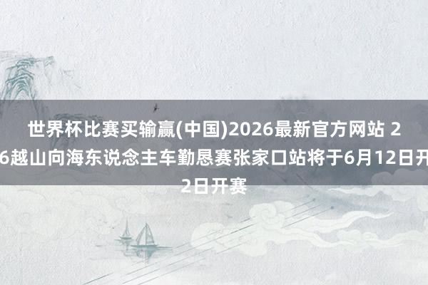 世界杯比赛买输赢(中国)2026最新官方网站 2026越山向海东说念主车勤恳赛张家口站将于6月12日开赛