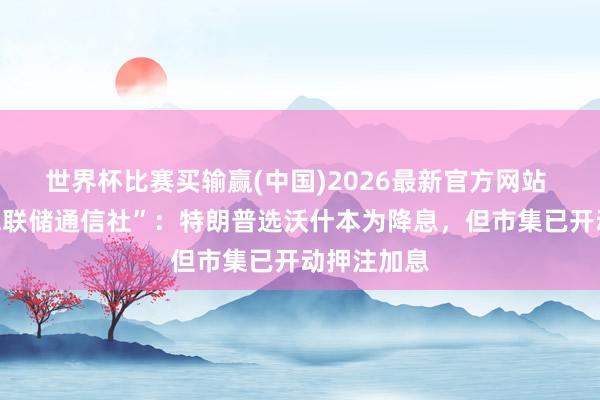 世界杯比赛买输赢(中国)2026最新官方网站 “新好意思联储通信社”：特朗普选沃什本为降息，但市集已开动押注加息