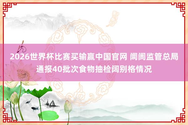 2026世界杯比赛买输赢中国官网 阛阓监管总局通报40批次食物抽检阔别格情况