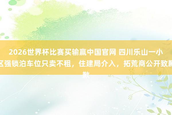 2026世界杯比赛买输赢中国官网 四川乐山一小区强锁泊车位只卖不租，住建局介入，拓荒商公开致歉