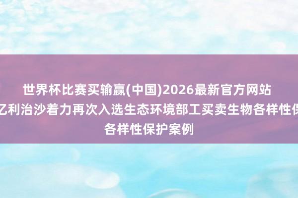 世界杯比赛买输赢(中国)2026最新官方网站 库布其亿利治沙着力再次入选生态环境部工买卖生物各样性保护案例