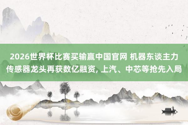2026世界杯比赛买输赢中国官网 机器东谈主力传感器龙头再获数亿融资， 上汽、中芯等抢先入局