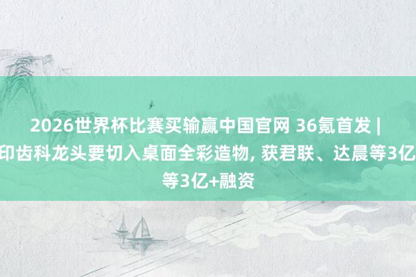 2026世界杯比赛买输赢中国官网 36氪首发 | 3D打印齿科龙头要切入桌面全彩造物， 获君联、达晨等3亿+融资