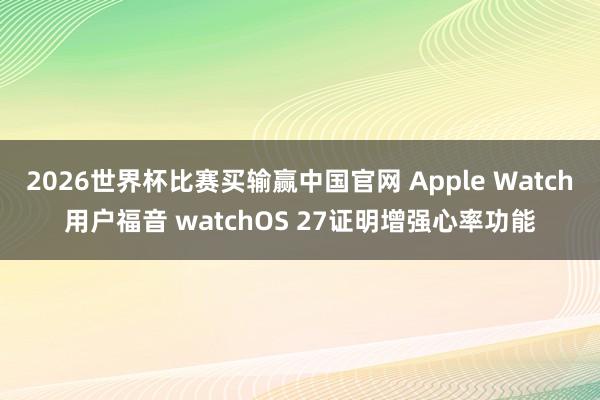 2026世界杯比赛买输赢中国官网 Apple Watch用户福音 watchOS 27证明增强心率功能