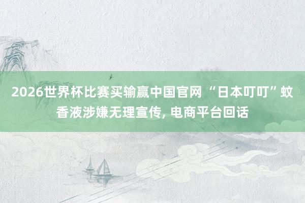 2026世界杯比赛买输赢中国官网 “日本叮叮”蚊香液涉嫌无理宣传， 电商平台回话