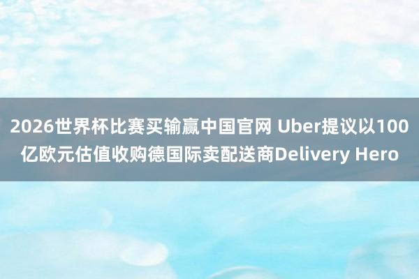 2026世界杯比赛买输赢中国官网 Uber提议以100亿欧元估值收购德国际卖配送商Delivery Hero