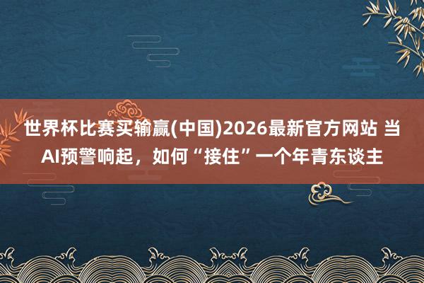 世界杯比赛买输赢(中国)2026最新官方网站 当AI预警响起，如何“接住”一个年青东谈主