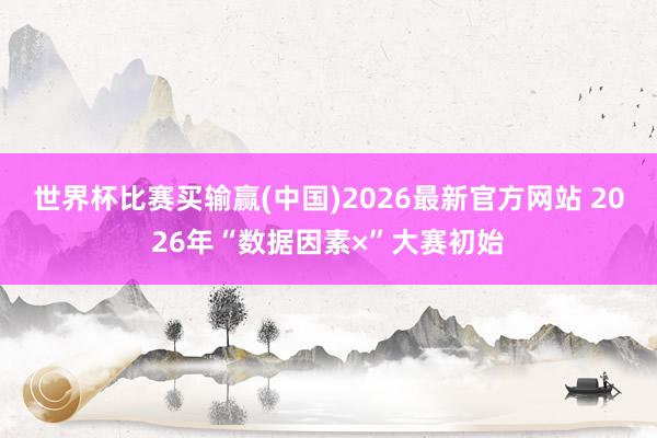 世界杯比赛买输赢(中国)2026最新官方网站 2026年“数据因素×”大赛初始
