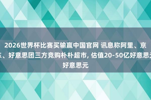 2026世界杯比赛买输赢中国官网 讯息称阿里、京东、好意思团三方竞购朴朴超市， 估值20-50亿好意思元