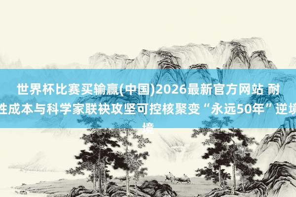 世界杯比赛买输赢(中国)2026最新官方网站 耐性成本与科学家联袂攻坚可控核聚变“永远50年”逆境