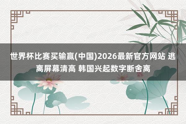 世界杯比赛买输赢(中国)2026最新官方网站 逃离屏幕清高 韩国兴起数字断舍离
