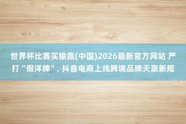 世界杯比赛买输赢(中国)2026最新官方网站 严打“假洋牌”， 抖音电商上线跨境品牌天禀新规