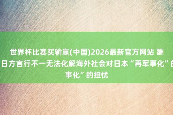 世界杯比赛买输赢(中国)2026最新官方网站 酬酢部: 日方言行不一无法化解海外社会对日本“再军事化”的担忧