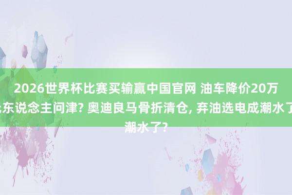 2026世界杯比赛买输赢中国官网 油车降价20万无东说念主问津? 奥迪良马骨折清仓， 弃油选电成潮水了?