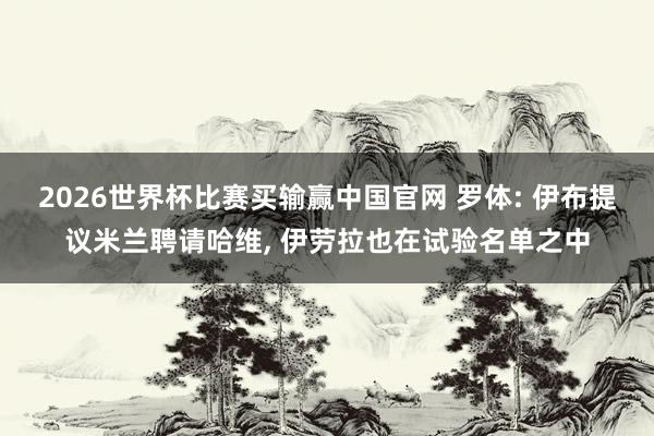 2026世界杯比赛买输赢中国官网 罗体: 伊布提议米兰聘请哈维， 伊劳拉也在试验名单之中