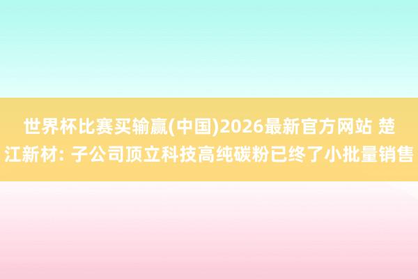 世界杯比赛买输赢(中国)2026最新官方网站 楚江新材: 子公司顶立科技高纯碳粉已终了小批量销售