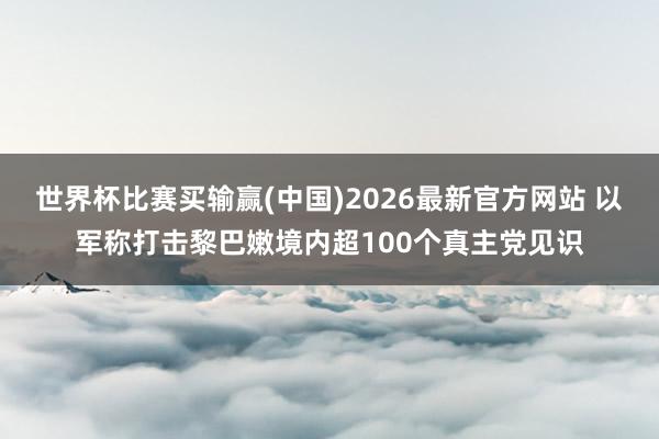 世界杯比赛买输赢(中国)2026最新官方网站 以军称打击黎巴嫩境内超100个真主党见识