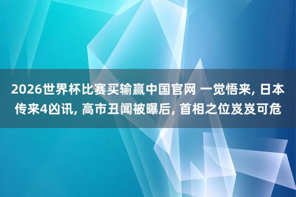 2026世界杯比赛买输赢中国官网 一觉悟来， 日本传来4凶讯， 高市丑闻被曝后， 首相之位岌岌可危