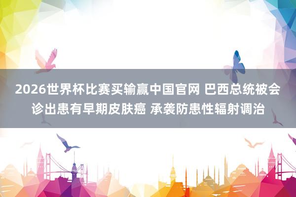 2026世界杯比赛买输赢中国官网 巴西总统被会诊出患有早期皮肤癌 承袭防患性辐射调治