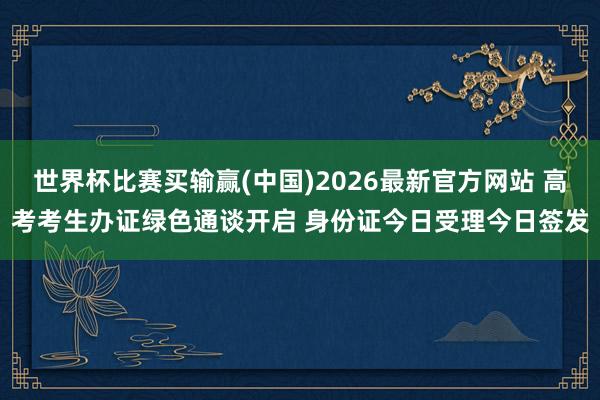 世界杯比赛买输赢(中国)2026最新官方网站 高考考生办证绿色通谈开启 身份证今日受理今日签发