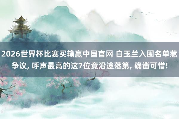 2026世界杯比赛买输赢中国官网 白玉兰入围名单惹争议， 呼声最高的这7位竟沿途落第， 确凿可惜!