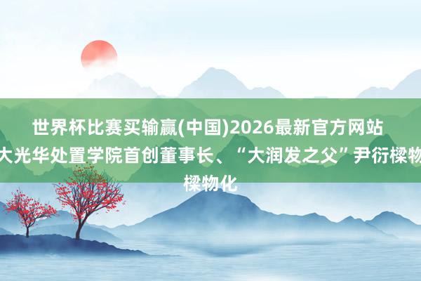 世界杯比赛买输赢(中国)2026最新官方网站 北大光华处置学院首创董事长、“大润发之父”尹衍樑物化
