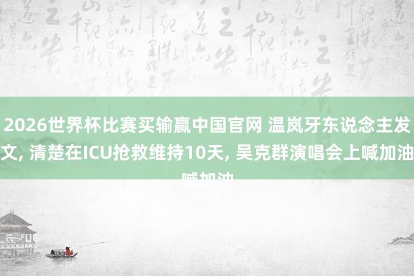 2026世界杯比赛买输赢中国官网 温岚牙东说念主发文， 清楚在ICU抢救维持10天， 吴克群演唱会上喊加油