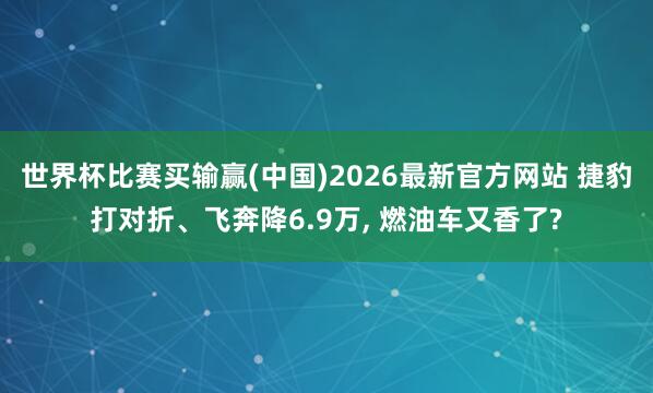 世界杯比赛买输赢(中国)2026最新官方网站 捷豹打对折、飞奔降6.9万， 燃油车又香了?